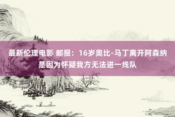 最新伦理电影 邮报:16岁奥比-马丁离开阿森纳是因为怀疑我方无法进一线队