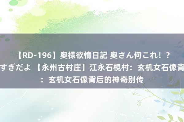 【RD-196】奥様欲情日記 奥さん何これ！？スケベ汁ためすぎだよ 【永州古村庄】江永石梘村：玄机女石像背后的神奇别传