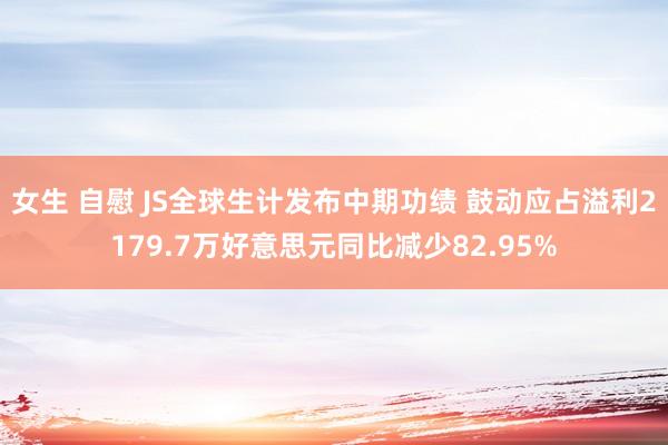 女生 自慰 JS全球生计发布中期功绩 鼓动应占溢利2179.7万好意思元同比减少82.95%