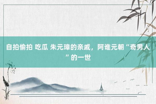 自拍偷拍 吃瓜 朱元璋的亲戚，阿谁元朝“奇男人”的一世