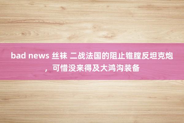 bad news 丝袜 二战法国的阻止锥膛反坦克炮，可惜没来得及大鸿沟装备