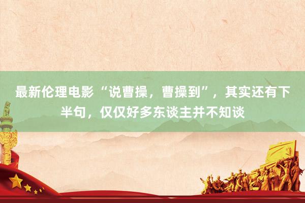 最新伦理电影 “说曹操,曹操到”,其实还有下半句,仅仅好多东谈主并不知谈