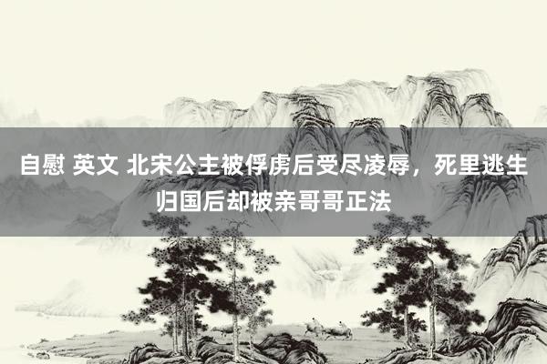 自慰 英文 北宋公主被俘虏后受尽凌辱，死里逃生归国后却被亲哥哥正法