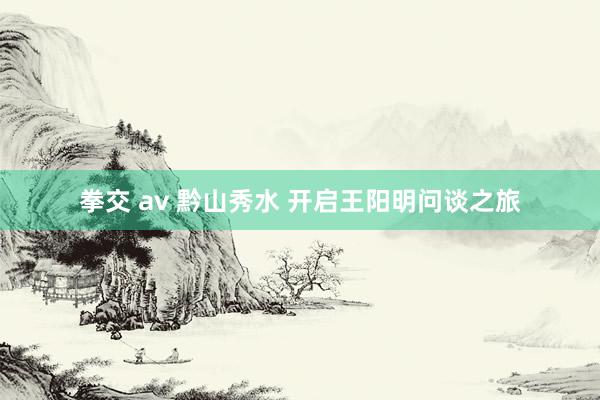 拳交 av 黔山秀水 开启王阳明问谈之旅