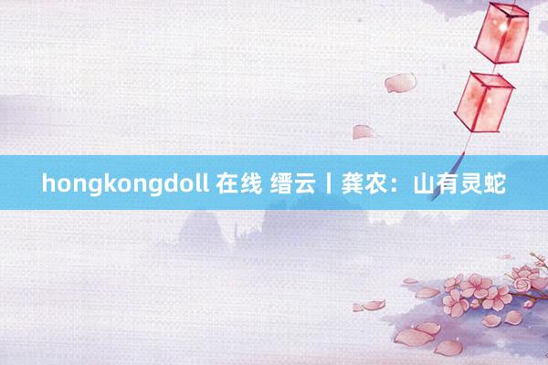 hongkongdoll 在线 缙云丨龚农：山有灵蛇