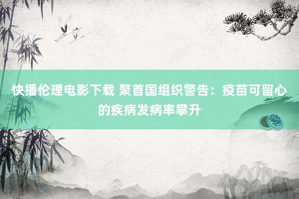 快播伦理电影下载 聚首国组织警告:疫苗可留心的疾病发病率攀升