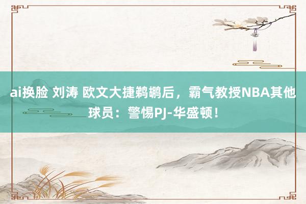 ai换脸 刘涛 欧文大捷鹈鹕后，霸气教授NBA其他球员：警惕PJ-华盛顿！