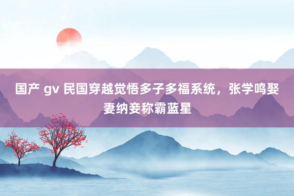 国产 gv 民国穿越觉悟多子多福系统，张学鸣娶妻纳妾称霸蓝星