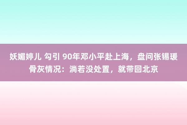 妖媚婷儿 勾引 90年邓小平赴上海，盘问张锡瑗骨灰情况：淌若没处置，就带回北京