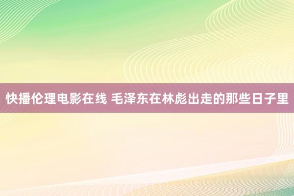 快播伦理电影在线 毛泽东在林彪出走的那些日子里
