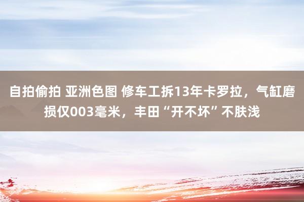 自拍偷拍 亚洲色图 修车工拆13年卡罗拉，气缸磨损仅003毫米，丰田“开不坏”不肤浅