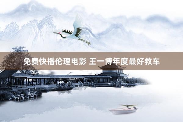 免费快播伦理电影 王一博年度最好救车