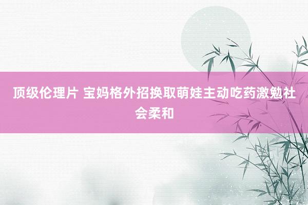 顶级伦理片 宝妈格外招换取萌娃主动吃药激勉社会柔和