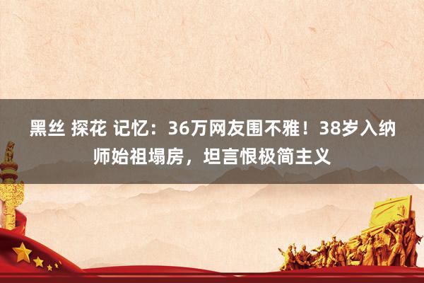 黑丝 探花 记忆：36万网友围不雅！38岁入纳师始祖塌房，坦言恨极简主义