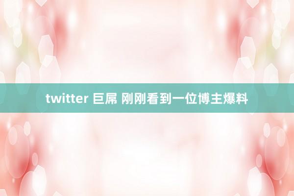 twitter 巨屌 刚刚看到一位博主爆料
