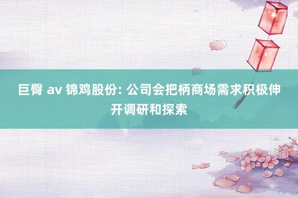 巨臀 av 锦鸡股份: 公司会把柄商场需求积极伸开调研和探索