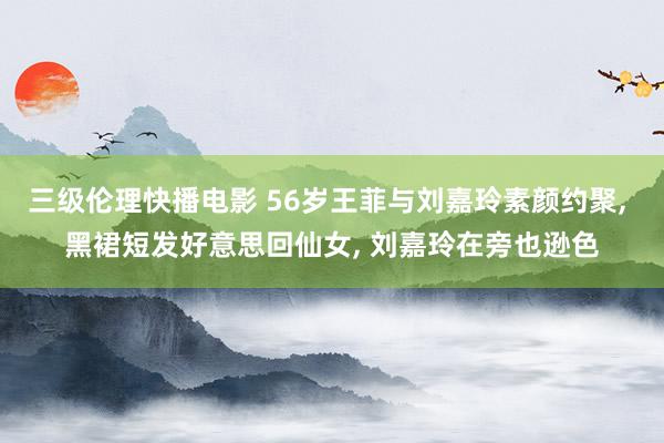 三级伦理快播电影 56岁王菲与刘嘉玲素颜约聚， 黑裙短发好意思回仙女， 刘嘉玲在旁也逊色