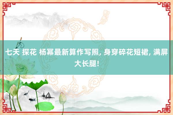 七天 探花 杨幂最新算作写照, 身穿碎花短裙, 满屏大长腿!