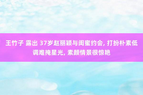 王竹子 露出 37岁赵丽颖与闺蜜约会, 打扮朴素低调难掩星光, 素颜情景很惊艳