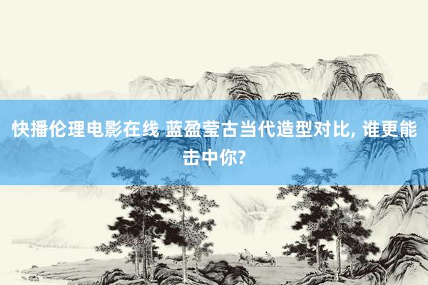 快播伦理电影在线 蓝盈莹古当代造型对比， 谁更能击中你?