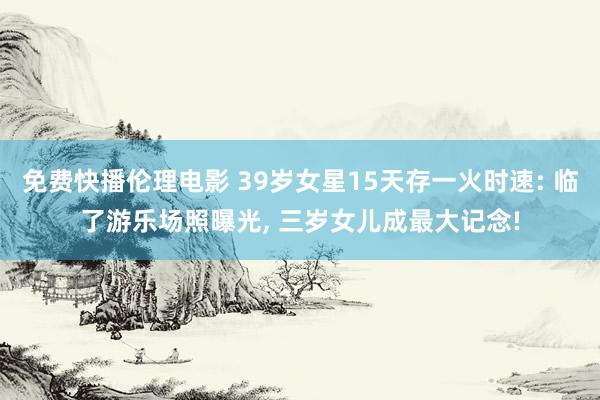 免费快播伦理电影 39岁女星15天存一火时速: 临了游乐场照曝光， 三岁女儿成最大记念!