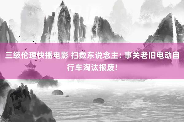 三级伦理快播电影 扫数东说念主: 事关老旧电动自行车淘汰报废!