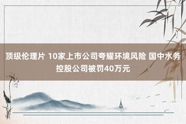 顶级伦理片 10家上市公司夸耀环境风险 国中水务控股公司被罚40万元