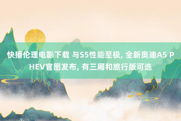 快播伦理电影下载 与S5性能至极， 全新奥迪A5 PHEV官图发布， 有三厢和旅行版可选