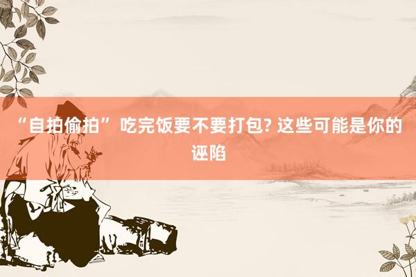 “自拍偷拍” 吃完饭要不要打包? 这些可能是你的诬陷