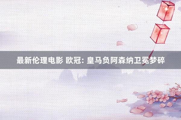 最新伦理电影 欧冠: 皇马负阿森纳卫冕梦碎