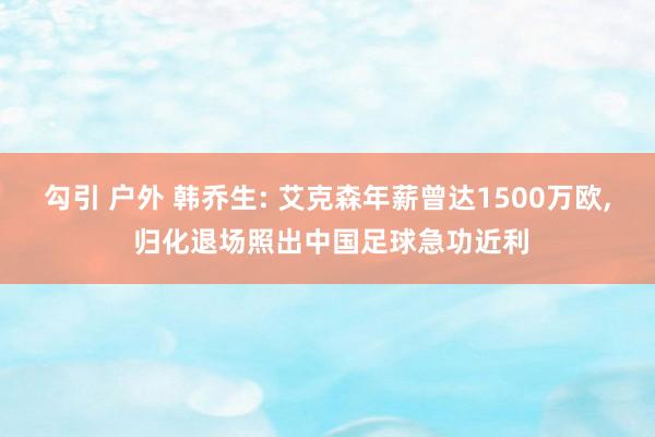 勾引 户外 韩乔生: 艾克森年薪曾达1500万欧， 归化退场照出中国足球急功近利