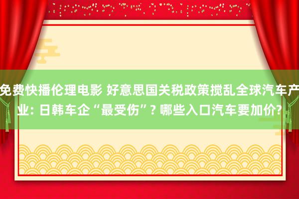 免费快播伦理电影 好意思国关税政策搅乱全球汽车产业: 日韩车企“最受伤”? 哪些入口汽车要加价?