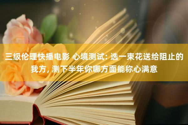 三级伦理快播电影 心境测试: 选一束花送给阻止的我方， 测下半年你哪方面能称心满意