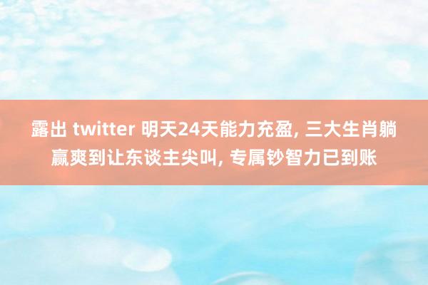 露出 twitter 明天24天能力充盈， 三大生肖躺赢爽到让东谈主尖叫， 专属钞智力已到账