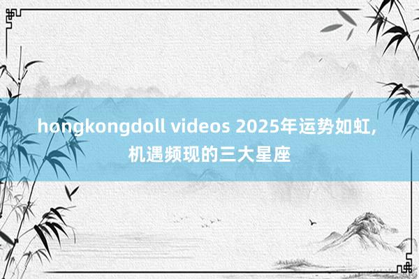 hongkongdoll videos 2025年运势如虹， 机遇频现的三大星座
