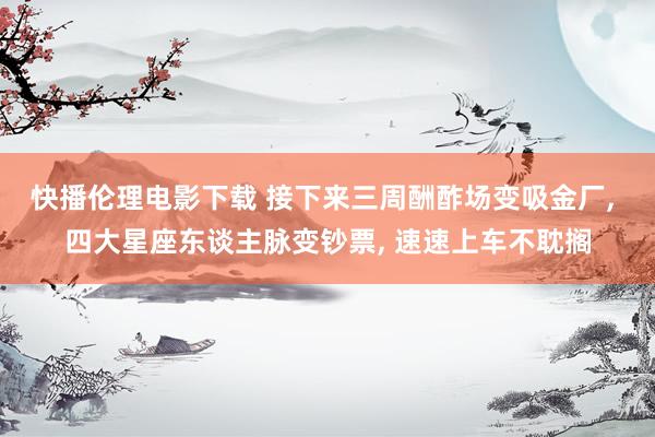 快播伦理电影下载 接下来三周酬酢场变吸金厂， 四大星座东谈主脉变钞票， 速速上车不耽搁