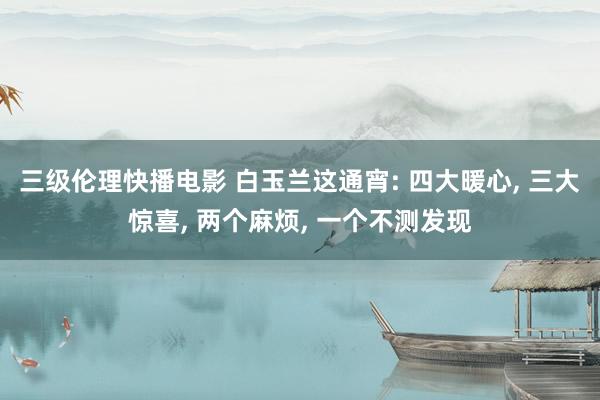 三级伦理快播电影 白玉兰这通宵: 四大暖心， 三大惊喜， 两个麻烦， 一个不测发现