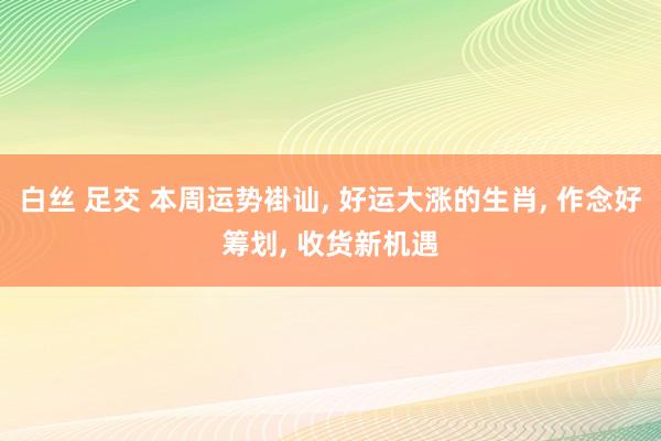 白丝 足交 本周运势褂讪， 好运大涨的生肖， 作念好筹划， 收货新机遇
