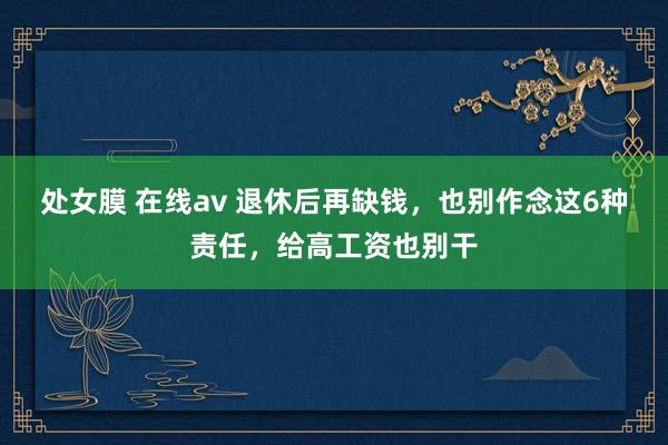 处女膜 在线av 退休后再缺钱，也别作念这6种责任，给高工资也别干