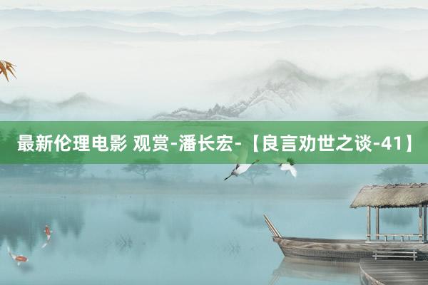 最新伦理电影 观赏-潘长宏-【良言劝世之谈-41】