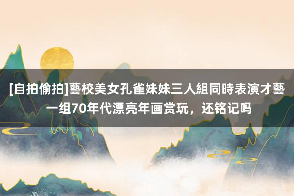 [自拍偷拍]藝校美女孔雀妹妹三人組同時表演才藝 一组70年代漂亮年画赏玩，还铭记吗