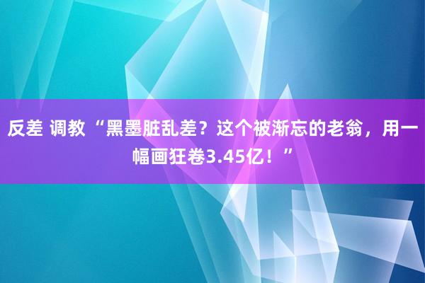 反差 调教 “黑墨脏乱差？这个被渐忘的老翁，用一幅画狂卷3.45亿！”