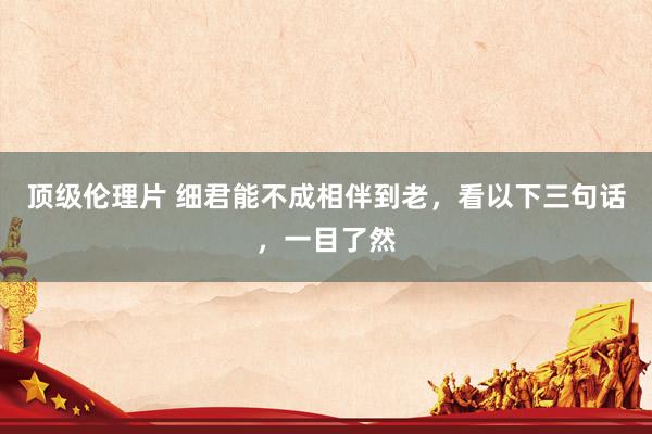 顶级伦理片 细君能不成相伴到老，看以下三句话，一目了然