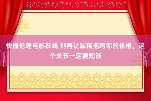 快播伦理电影在线 别再让漏精拖垮你的体格，这个关节一定要知谈