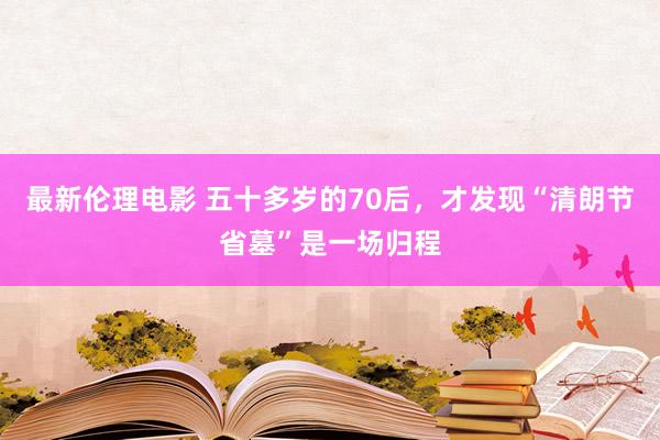 最新伦理电影 五十多岁的70后，才发现“清朗节省墓”是一场归程