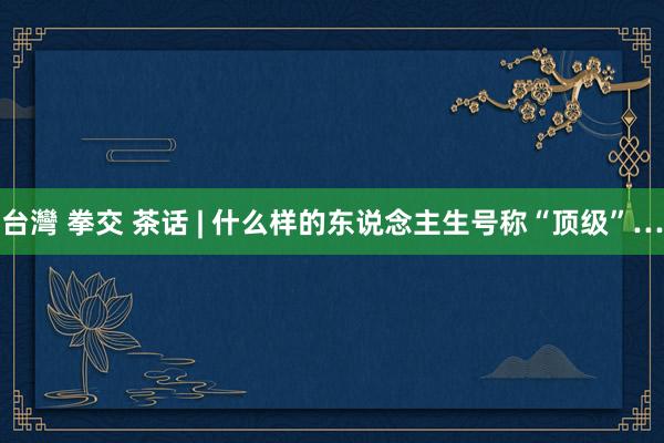 台灣 拳交 茶话 | 什么样的东说念主生号称“顶级”…
