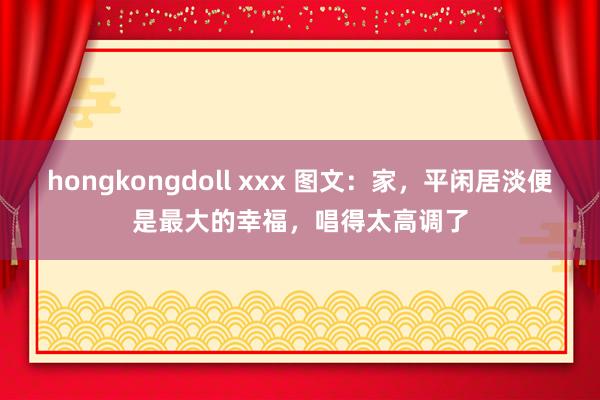 hongkongdoll xxx 图文:家,平闲居淡便是最大的幸福,唱得太高调了