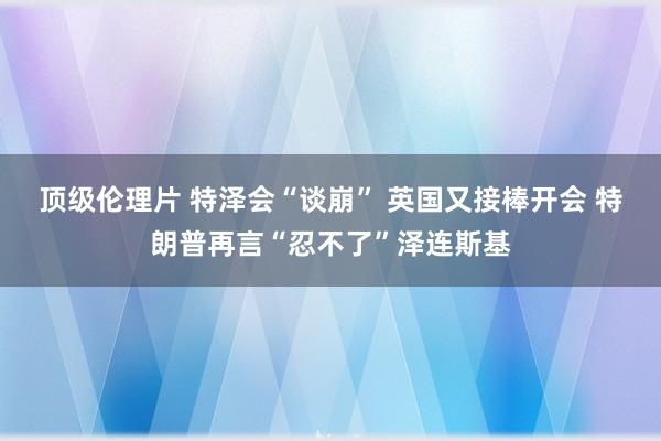 顶级伦理片 特泽会“谈崩” 英国又接棒开会 特朗普再言“忍不了”泽连斯基