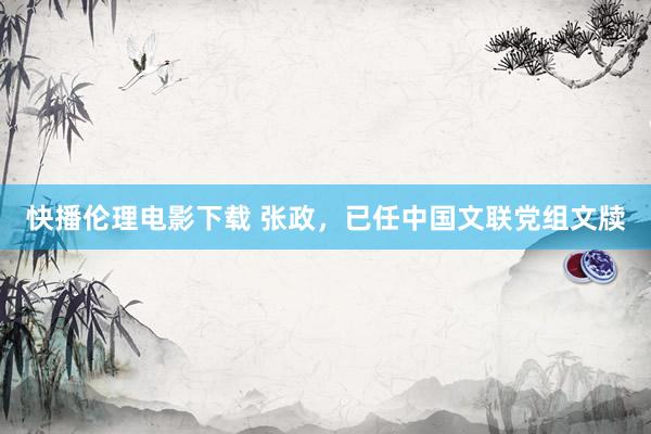快播伦理电影下载 张政,已任中国文联党组文牍