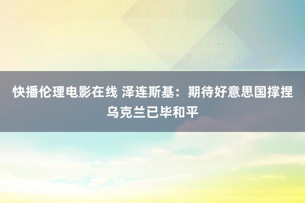 快播伦理电影在线 泽连斯基:期待好意思国撑捏乌克兰已毕和平